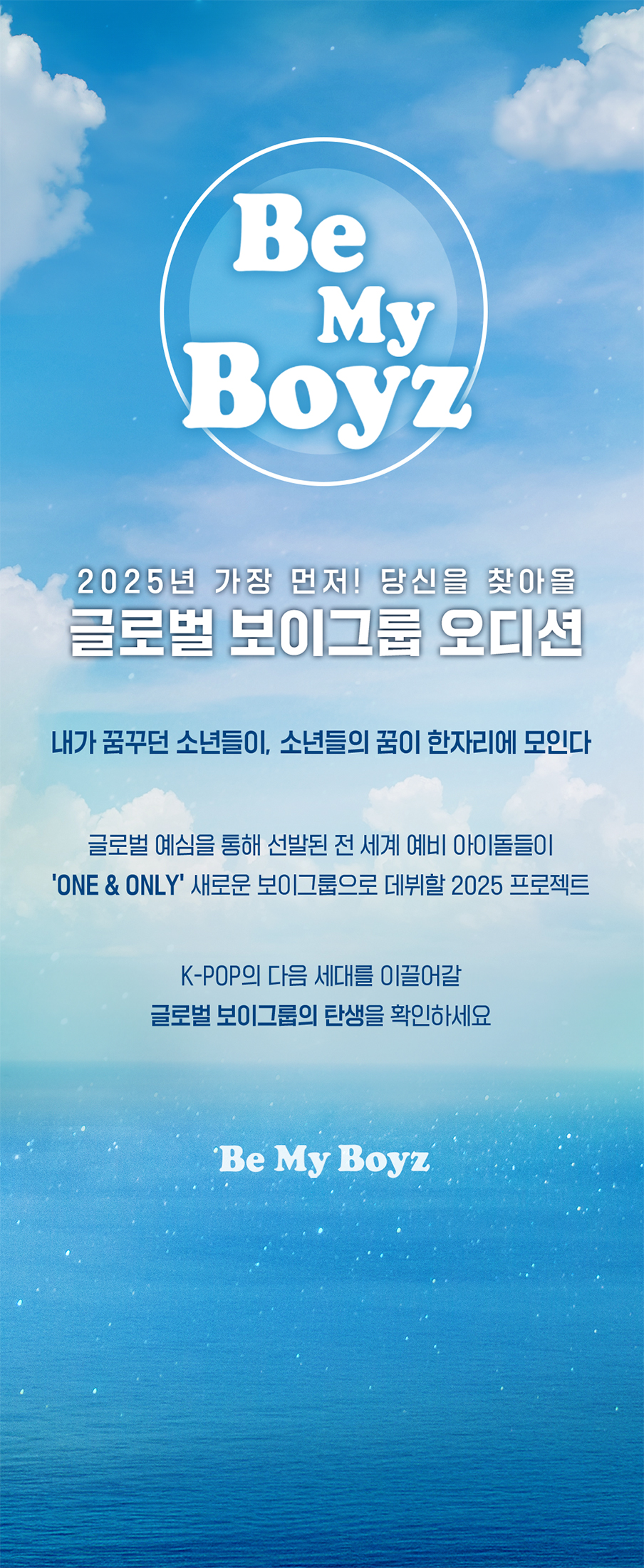 [Be my boyz] 2025년 가장 먼저! 당신을 찾아올 글로벌 보이그룹 오디션! 내가 꿈꾸던 소년들이, 소년들의 꿈이 한자리에 모인다. 글로벌 예심을 통해 선발된 전 세계 예비 아이돌들이 'ONE & ONLY' 새로운 보이그룹으로 데뷔할 2025 프로젝트! K-POP의 다음 세대를 이끌어갈 글로벌 보이그룹의 탄생을 확인하세요